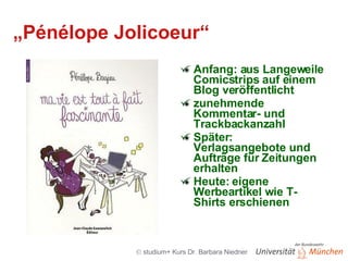„ Pénélope Jolicoeur“ Anfang: aus Langeweile Comicstrips auf einem Blog veröffentlicht zunehmende Kommentar- und Trackbackanzahl Später: Verlagsangebote und Aufträge für Zeitungen erhalten Heute: eigene Werbeartikel wie T-Shirts erschienen 