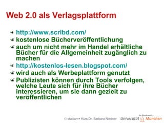 Web 2.0 als Verlagsplattform http://www.scribd.com/ kostenlose Bücherveröffentlichung auch um nicht mehr im Handel erhältliche Bücher für die Allgemeinheit zugänglich zu machen http://kostenlos-lesen.blogspot.com/ wird auch als Werbeplattform genutzt Publizisten können durch Tools verfolgen, welche Leute sich für ihre Bücher interessieren, um sie dann gezielt zu veröffentlichen 