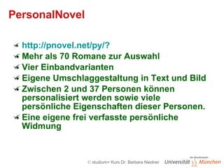 PersonalNovel  http://pnovel.net/py/?  Mehr als 70 Romane zur Auswahl Vier Einbandvarianten  Eigene Umschlaggestaltung in Text und Bild Zwischen 2 und 37 Personen können personalisiert werden sowie viele persönliche Eigenschaften dieser Personen.  Eine eigene frei verfasste persönliche Widmung 