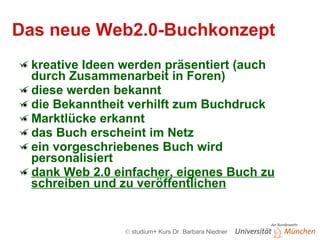 Das neue Web2.0-Buchkonzept kreative Ideen werden präsentiert (auch durch Zusammenarbeit in Foren) diese werden bekannt die Bekanntheit verhilft zum Buchdruck Marktlücke erkannt das Buch erscheint im Netz ein vorgeschriebenes Buch wird personalisiert dank Web 2.0 einfacher, eigenes Buch zu schreiben und zu veröffentlichen 