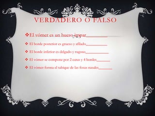 VERDADERO O FALSO
El vómer es un hueso impar___________
 El borde posterior es grueso y afilado___________
 El borde inferior es delgado y rugoso____________
 El vómer se compone por 2 caras y 4 bordes_______
 El vómer forma el tabique de las fosas nasales_______
 