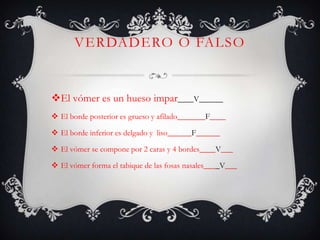 VERDADERO O FALSO
El vómer es un hueso impar____V______
 El borde posterior es grueso y afilado_______F____
 El borde inferior es delgado y liso______F______
 El vómer se compone por 2 caras y 4 bordes____V___
 El vómer forma el tabique de las fosas nasales____V___
 