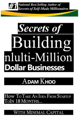 Secrets of
Building
nlulti-Million
Dollar Businesses
ADAM KHOO
How TO TAKE AN IDEA FROM STARTUP
TOIN 18MONTHS...
WITH MINIMAL CAPITAL
National Best Selling Author of
Secrets of Self-MadeMillionaires
 