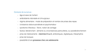 11
Contexte de survenue :
- âge et sexe de l’enfant
- antécédents néonatals et chirurgicaux
- régime alimentaire : mode de préparation et nombre de prises des repas
- croissance staturo-pondérale et psychomoteur
- syndrome infectieux : fièvre, notion de contage
- facteur déclenchant : aliments ou circonstances particulières, ou autodéclenchement
- prise de médicaments : vitamines D ou A, antibiotiques, digitaliques, théophylline
- prise de toxiques
- possibilité d’une grossesse chez une adolescente
 