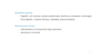 12
Symptômes associés :
- Digestifs : soif, anorexie, douleurs abdominales, diarrhée ou constipation, rectorragies
- Extra-digestifs : contexte infectieux, céphalées, polyuro-polidipsie
Retentissement clinique :
- déshydratation si vomissements aigus abondants
- dénutrition si chronicité
 