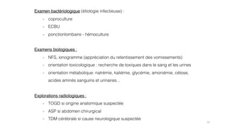 14
Examen bactériologique (étiologie infectieuse) :
- coproculture
- ECBU
- ponctionlombaire - hémoculture
Examens biologiques :
- NFS, ionogramme (appréciation du retentissement des vomissements)
- orientation toxicologique : recherche de toxiques dans le sang et les urines
- orientation métabolique: natrémie, kaliémie, glycémie, amoniémie, cétose,
acides aminés sanguins et urinaires...
Explorations radiologiques :
- TOGD si origine anatomique suspectée
- ASP si abdomen chirurgical
- TDM cérébrale si cause neurologique suspectée
 