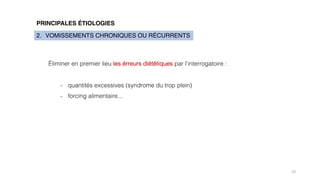 19
PRINCIPALES ÉTIOLOGIES
2. VOMISSEMENTS CHRONIQUES OU RÉCURRENTS
Éliminer en premier lieu les érreurs diététiques par l’interrogatoire :
- quantités excessives (syndrome du trop plein)
- forcing alimentaire...
 