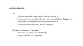 20
Affections digestives
RGO :
- début généralement précoce dès les premiers jours de vie
- vomissements post-prandiaux ± tardifs, souvent associés à des régurgitations
- favorisés par les changements de position et le décubitus
- sans retentissement majeur sur la courbe de poids
Allergies et intolérances alimentaires :
- intolérance aux protéines de laits de vache
- maladie cœliaque : cause plus rare
 