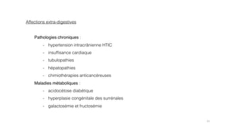 21
Affections extra-digestives
Pathologies chroniques :
- hypertension intracrânienne HTIC
- insuffisance cardiaque
- tubulopathies
- hépatopathies
- chimiothérapies anticancéreuses
Maladies métaboliques :
- acidocétose diabétique
- hyperplasie congénitale des surrénales
- galactosémie et fructosémie
 