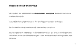 24
PRISE EN CHARGE THÉRAPEUTIQUE
Le traitement des vomissements est principalement étiologique, après avoir éliminé une
urgence chirurgicale.
Aucun traitement symptomatique ne doit faire négliger l’approche étiologique.
La réhydratation est nécessaire dans le traitement symptomatique.
La prescription d'un antiémétique ne devrait être envisagée que lorsqu’il est indispensable,
uniquement en cas de vomissements ayant à court terme des complications graves ou très
gênantes.
 