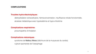 Troubles hydro-électrolytiques :
déshydratation extracellulaire, hémoconcentration, insuffisance rénale fonctionnelle,
alcalose métabolique avec hypokaliémie et hypo-chlorémie
Complications respiratoires :
pneumopathie d’inhalation
Complications mécaniques :
syndrome de Mallory Weiss (déchirure de la muqueuse du cardia)
rupture spontanée de l’oesophage
25
COMPLICATIONS
 