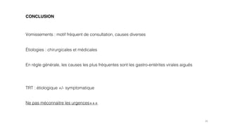 26
CONCLUSION
Vomissements : motif fréquent de consultation, causes diverses
Étiologies : chirurgicales et médicales
En règle générale, les causes les plus fréquentes sont les gastro-entérites virales aiguës
TRT : étiologique +/- symptomatique
Ne pas méconnaitre les urgences+++
 