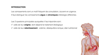 3
INTRODUCTION
Les vomissements sont un motif fréquent de consultation, souvent en urgence.
Il faut distinguer les vomissements aigus et chroniques d‘étiologie différentes.
Les 2 questions principales auxquelles il faut répondre sont :
ü celle de leur origine, dont dépend le traitement étiologique
ü celle de leur retentissement : volémie, déséquilibre ionique, état nutritionnel
 