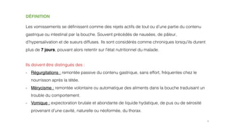 4
DÉFINITION
Les vomissements se définissent comme des rejets actifs de tout ou d’une partie du contenu
gastrique ou intestinal par la bouche. Souvent précédés de nausées, de pâleur,
d’hypersalivation et de sueurs diffuses. Ils sont considérés comme chroniques lorsqu'ils durent
plus de 7 jours, pouvant alors retentir sur l'état nutritionnel du malade.
Ils doivent être distingués des :
- Régurgitations : remontée passive du contenu gastrique, sans effort, fréquentes chez le
nourrisson après la tétée.
- Mérycisme : remontée volontaire ou automatique des aliments dans la bouche traduisant un
trouble du comportement.
- Vomique : expectoration brutale et abondante de liquide hydatique, de pus ou de sérosité
provenant d'une cavité, naturelle ou néoformée, du thorax.
 
