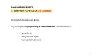 7
DIAGNOSTIQUE POSITIF
1. IDENTIFIER RAPIDEMENT UNE URGENCE
Rechercher des signes de gravité
Signes de gravité symptomatique = retentissement des vomissements :
- hypovolémie
- déshydratation aiguë
- mauvais état nutritionnel
 