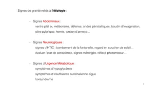 8
Signes de gravité reliés à l’étiologie :
- Signes Abdominaux :
ventre plat ou météorisme, défense, ondes péristaltiques, boudin d’invagination,
olive pylorique, hernie, torsion d’annexe...
- Signes Neurologiques :
signes d’HTIC : bombement de la fontanelle, regard en coucher de soleil…
évaluer l’état de conscience, signes méningés, réflexe photomoteur…
- Signes d’Urgence Métabolique :
symptômes d’hypoglycémie
symptômes d’insuffisance surrénalienne aigue
toxisyndrome
 