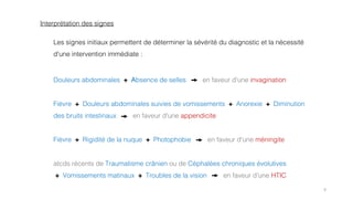 9
Douleurs abdominales + Absence de selles en faveur d'une invagination
Fièvre + Douleurs abdominales suivies de vomissements + Anorexie + Diminution
des bruits intestinaux en faveur d'une appendicite
Fièvre + Rigidité de la nuque + Photophobie en faveur d'une méningite
atcds récents de Traumatisme crânien ou de Céphalées chroniques évolutives
+ Vomissements matinaux + Troubles de la vision en faveur d'une HTIC
Interprétation des signes
Les signes initiaux permettent de déterminer la sévérité du diagnostic et la nécessité
d'une intervention immédiate :
 