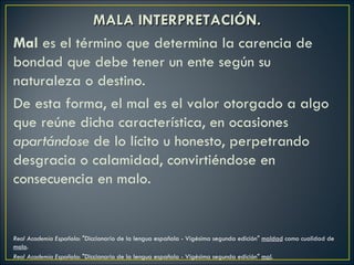 MALA INTERPRETACIÓN.
Mal es el término que determina la carencia de
bondad que debe tener un ente según su
naturaleza o destino.
De esta forma, el mal es el valor otorgado a algo
que reúne dicha característica, en ocasiones
apartándose de lo lícito u honesto, perpetrando
desgracia o calamidad, convirtiéndose en
consecuencia en malo.


Real Academia Española: "Diccionario de la lengua española - Vigésima segunda edición" maldad como cualidad de
malo.
Real Academia Española: "Diccionario de la lengua española - Vigésima segunda edición" mal.
 