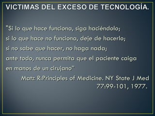 "Si lo que hace funciona, siga haciéndolo;
si lo que hace no funciona, deje de hacerlo;
si no sabe que hacer, no haga nada;
ante todo, nunca permita que el paciente caiga
en manos de un cirujano”            
       Matz R:Principles of Medicine. NY State J Med
                                    77:99-101, 1977.
 