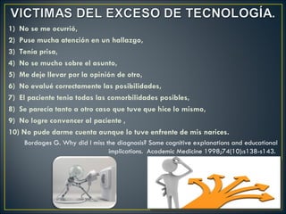 1) No se me ocurrió,
2) Puse mucha atención en un hallazgo,
3) Tenía prisa,
4) No se mucho sobre el asunto,
5) Me deje llevar por la opinión de otro,
6) No evalué correctamente las posibilidades,
7) El paciente tenia todas las comorbilidades posibles,
8) Se parecía tanto a otro caso que tuve que hice lo mismo,
9) No logre convencer al paciente ,
10) No pude darme cuenta aunque lo tuve enfrente de mis narices.
    Bordages G. Why did I miss the diagnosis? Some cognitive explanations and educational
                                implications. Academic Medicine 1998;74(10):s138-s143.
 