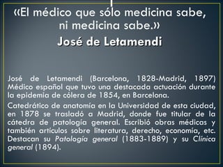 «El médico que sólo medicina sabe,
            ni medicina sabe.»
           José de Letamendi
 
José de Letamendi (Barcelona, 1828-Madrid, 1897)
Médico español que tuvo una destacada actuación durante
la epidemia de cólera de 1854, en Barcelona.
Catedrático de anatomía en la Universidad de esta ciudad,
en 1878 se trasladó a Madrid, donde fue titular de la
cátedra de patología general. Escribió obras médicas y
también artículos sobre literatura, derecho, economía, etc.
Destacan su Patología general (1883-1889) y su Clínica
general (1894).
 
 
 
 
 
 
 
 