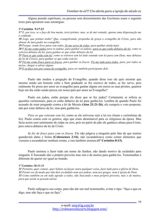 Vomitar-te-ei!!! Um alerta para a igreja do século 21

       Alguns pseudo espirituais, ou pessoas sem discernimento das Escrituras usam o seguinte
texto para apoiarem suas estratégias:

1ª Coríntios 9:17-23
17 E, por isso, se o faço de boa mente, terei prêmio; mas, se de má vontade, apenas uma dispensação me
é confiada.
18 Logo, que prêmio tenho? Que, evangelizando, proponha de graça o evangelho de Cristo, para não
abusar do meu poder no evangelho.
19 Porque, sendo livre para com todos, fiz-me servo de todos, para ganhar ainda mais.
20 E fiz-me como judeu para os judeus, para ganhar os judeus; para os que estão debaixo da lei, como se
estivera debaixo da lei, para ganhar os que estão debaixo da lei.
21 Para os que estão sem lei, como se estivera sem lei (não estando sem lei para com Deus, mas debaixo
da lei de Cristo), para ganhar os que estão sem lei.
22 Fiz-me como fraco para os fracos, para ganhar os fracos. Fiz-me tudo para todos, para, por todos os
meios, chegar a salvar alguns.
23 E eu faço isso por causa do evangelho, para ser também participante dele.


       Paulo não mudou a pregação do Evangelho, quando disse isso ele quis mostrar que
mesmo sendo um homem culto e bem graduado se fez escravo de todos, se fez servo, pois
realmente foi preso por amor ao evangelho para ganhar alguns em meios as suas prisões, quantos
hoje em dia estão sendo presos em nosso país por amor ao Evangelho?

       Paulo era judeu, então porque ele disse que se fez judeu? Certamente se referia as
questões cerimoniais, para os estão debaixo da lei para ganhá-los. Lembra de quando Paulo foi
acusado de estar pregando contra a lei de Moisés (Atos 21:21-26), ele cumpriu o voto proposto,
não por estar debaixo da lei, mas para ganhá-los.

        Para os que estavam sem lei, como se ele estivesse sem a lei (os rituais e cerimônias da
lei). Paulo comia com os gentios, algo que eram abominável para os religiosos da época. Mas
fazia assim sem sentimento de culpa ou erro, pois no partir do pão ele ganhava almas para Cristo,
pois estava debaixo da lei de Cristo.

       Se fez de fraco para com os fracos. Ele não julgava a ninguém pelo fato de que muitos
guardavam datas e festas (Colossenses 2:16), não escandalizava como comer alimentos que
viessem a escandalizar nenhum crente, e isto também ensinou (1º Coríntios 8:13).


       Paulo ensinou a fazer tudo em nome do Senhor, não dando motivo de escândalo para
ninguém. E buscando não o próprio proveito mas sim o de muitos para ganhá-los. Testemunhar é
diferente de querer ser igual ao mundo.

1º Coríntios 10:31-33
31 Portanto, quer comais, quer bebais ou façais outra qualquer coisa, fazei tudo para a glória de Deus.
32 Portai-vos de modo que não deis escândalo nem aos judeus, nem aos gregos, nem à igreja de Deus.
33 Como também eu em tudo agrado a todos, não buscando o meu próprio proveito, mas o de muitos,
para que assim se possam salvar.


       Paulo subjugava seu corpo, para não dar um mal testemunho, evitar o tipo: “faça o que eu
digo, mas não faça o que eu faço”.

                                                                                                    10
                                  e-mail: sroy@ig.com.br
                            http://robsonrocha1979.blogspot.com/
 