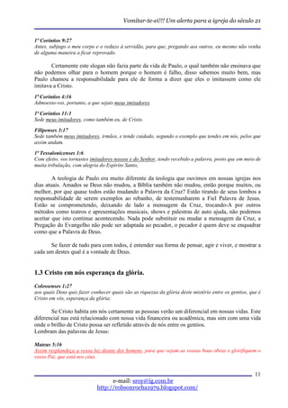 Vomitar-te-ei!!! Um alerta para a igreja do século 21


1º Coríntios 9:27
Antes, subjugo o meu corpo e o reduzo à servidão, para que, pregando aos outros, eu mesmo não venha
de alguma maneira a ficar reprovado.

       Certamente este slogan não fazia parte da vida de Paulo, o qual também não ensinava que
não podemos olhar para o homem porque o homem é falho, disso sabemos muito bem, mas
Paulo chamou a responsabilidade para ele de forma a dizer que eles o imitassem como ele
imitava a Cristo.
1ª Coríntios 4:16
Admoesto-vos, portanto, a que sejais meus imitadores.
1ª Coríntios 11:1
Sede meus imitadores, como também eu, de Cristo.

Filipenses 3:17
Sede também meus imitadores, irmãos, e tende cuidado, segundo o exemplo que tendes em nós, pelos que
assim andam.

1ª Tessalonicenses 1:6
Com efeito, vos tornastes imitadores nossos e do Senhor, tendo recebido a palavra, posto que em meio de
muita tribulação, com alegria do Espírito Santo,

        A teologia de Paulo era muito diferente da teologia que ouvimos em nossas igrejas nos
dias atuais. Amados se Deus não mudou, a Bíblia também não mudou, então porque muitos, ou
melhor, por que quase todos estão mudando a Palavra da Cruz? Estão tirando de seus lombos a
responsabilidade de serem exemplos ao rebanho, de testemunharem a Fiel Palavra de Jesus.
Estão se comprometendo, deixando de lado a mensagem da Cruz, trocando-A por outros
métodos como teatros e apresentações musicais, shows e palestras de auto ajuda, não podemos
aceitar que isto continue acontecendo. Nada pode substituir ou mudar a mensagem da Cruz, a
Pregação do Evangelho não pode ser adaptada ao pecador, o pecador é quem deve se enquadrar
como que a Palavra de Deus.

      Se fazer de tudo para com todos, é entender sua forma de pensar, agir e viver, e mostrar a
cada um destes qual é a vontade de Deus.


1.3 Cristo em nós esperança da glória.
Colossenses 1:27
aos quais Deus quis fazer conhecer quais são as riquezas da glória deste mistério entre os gentios, que é
Cristo em vós, esperança da glória;

       Se Cristo habita em nós certamente as pessoas verão um diferencial em nossas vidas. Este
diferencial nas está relacionado com nossa vida financeira ou acadêmica, mas sim com uma vida
onde o brilho de Cristo possa ser refletido através de nós entre os gentios.
Lembram das palavras de Jesus:

Mateus 5:16
Assim resplandeça a vossa luz diante dos homens, para que vejam as vossas boas obras e glorifiquem o
vosso Pai, que está nos céus.


                                                                                                      11
                                   e-mail: sroy@ig.com.br
                             http://robsonrocha1979.blogspot.com/
 