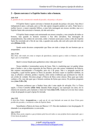 Vomitar-te-ei!!! Um alerta para a igreja do século 21


2 – Quem convence é o Espírito Santo e não o homem.
João 16:8
E, quando ele vier, convencerá o mundo do pecado, e da justiça, e do juízo:

        O Espírito Santo é quem convence o homem do pecado da justiça e do juízo. Sua obra é
indispensável para a salvação, pois se Ele não operar ninguém poderá ser salvo. Pode haver o
melhor louvor, o maior expoente bíblico, a mais bela mensagem aos nossos ouvidos, mas se o
Espírito Santo não convencer o homem, ele não será salvo.

       O Espírito Santo sempre está ministrando em nossos corações, e nos corações de todos os
homens, mas quando os homens resistem a Sua obra salvadora, Sua mensagem de
arrependimento, Sua ordem de conversão, então o homem assim peca contra a obra do Espírito
Santo lhe resistindo até o fim de sua vida, e quando esta acaba, não será salvo pois não tem este
selo (Efésios 1:13).

       Sendo assim devemos compreender que Deus em todo o tempo diz aos homens que se
arrependam.

Atos 17:30
Mas Deus, não tendo em conta os tempos da ignorância, anuncia agora a todos os homens, em todo
lugar, que se arrependam,

       Qual é a nossa função para ganharmos estas vidas para Jesus?

        Nosso trabalho é testemunhar acerca de Jesus. Não é o marketing que vai ganhar almas
para o Senhor e sim a clara exposição da Sua Palavra, pois não somos vendedores da Palavra,
não estamos mercadejando o Evangelho, pois ele é de graça. Não é a pregação parcial do
evangelho, a qual mostra apenas as flores ao pecador, devemos expor os espinhos também, ou
seja, as aflições e afrontas, perdas e injurias, entre outras evidências que acontecem na vida de
um cristão de verdade. Devemos pregar a Palavra de Deus como clareza. Deus quer que todos
venham a Ele, mas não quer que o homem continue da forma que estava. Os profetas pregaram
isso (Atos 3:18 e 24).

        Devemos esclarecer que o Senhor Jesus não é uma opção de salvação, Ele é a Única
opção, o Único Caminho (João 14:6). Quando Pedro pregava, sua exposição era clara, ele os
chamou de assassino, pois mataram o Autor da Vida (Atos 3:15). Ainda no Livro de Atos vemos
o tipo de pregação na qual a Igreja foi iniciada.


Atos 2:38
E disse-lhes Pedro: Arrependei-vos, e cada um de vós seja batizado em nome de Jesus Cristo para
perdão dos pecados, e recebereis o dom do Espírito Santo.

      Semelhante a Palavra de Jesus em Marcos 1:15. Eles não mudaram o teor da pregação. O
chamado é ao arrependimento e a conversão.

Atos 3:18-24
18 Mas Deus assim cumpriu o que já dantes pela boca de todos os seus profetas havia anunciado: que o
Cristo havia de padecer.

                                                                                                 12
                                   e-mail: sroy@ig.com.br
                             http://robsonrocha1979.blogspot.com/
 