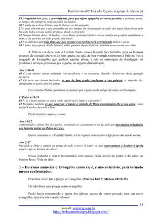 Vomitar-te-ei!!! Um alerta para a igreja do século 21

19 Arrependei-vos, pois, e convertei-vos, para que sejam apagados os vossos pecados, e venham, assim,
os tempos do refrigério pela presença do Senhor.
20 E envie ele a Jesus Cristo, que já dantes vos foi pregado,
21 o qual convém que o céu contenha até aos tempos da restauração de tudo, dos quais Deus falou pela
boca de todos os seus santos profetas, desde o princípio.
22 Porque Moisés disse: O Senhor, vosso Deus, levantará dentre vossos irmãos um profeta semelhante a
mim; a ele ouvireis em tudo quanto vos disser.
23 E acontecerá que toda alma que não escutar esse profeta será exterminada dentre o povo.
24 E todos os profetas, desde Samuel, todos quantos depois falaram, também anunciaram estes dias.

       A Palavra era dura, mas o Espírito Santo estava fazendo Seu trabalho, pois os homens
estavam de coração aberto e de bom grado, ou seja, de boa vontade receberam a Palavra. Foi a
pregação do Evangelho que ganhou aquelas almas, e não as estratégias de divulgação de
produtos e serviços prestados por alguém, ou alguma denominação.

Atos 2:40-41
40 E com muitas outras palavras isto testificava e os exortava, dizendo: Salvai-vos desta geração
perversa.
41 De sorte que foram batizados os que de bom grado receberam a sua palavra; e, naquele dia,
agregaram-se quase três mil almas.

       Este mesmo Pedro continuou a ensinar que o justo seria salvo em meio a tribulações.

1ª Pedro 4:18-19
18 E, se o justo apenas se salva, onde aparecerá o ímpio e o pecador?
19 Portanto, também os que padecem segundo a vontade de Deus encomendem-lhe a sua alma, como
ao fiel Criador, fazendo o bem.

       Paulo também assim ensinou:

Atos 14:22
confirmando o ânimo dos discípulos, exortando-os a permanecer na fé, pois que por muitas tribulações
nos importa entrar no Reino de Deus.

       Quem convence é o Espírito Santo, e Ele é quem acrescenta a Igreja os vão sendo salvo.

Atos 2:47
louvando a Deus e caindo na graça de todo o povo. E todos os dias acrescentava o Senhor à igreja
aqueles que se haviam de salvar.

      Nosso trabalho é orar e testemunhar com nossas vidas acerca do poder e do amor do
Senhor Jesus. Vida no altar.

3 – Devemos anunciar o Evangelho como ele é, e não enfeitá-lo, para torná-lo
menos confrontador.
       O Senhor disse: Ide e pregai o Evangelho. (Marcos 16:15; Mateus 28:19-20)

       Ele não disse para pregar outro evangelho.

      Paulo havia repreendido a igreja dos gálatas acerca de terem passado para um outro
evangelho, veja nas três versões abaixo:

                                                                                                  13
                                 e-mail: sroy@ig.com.br
                           http://robsonrocha1979.blogspot.com/
 
