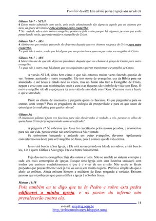 Vomitar-te-ei!!! Um alerta para a igreja do século 21


Gálatas 1:6-7 - NTLH
6 Estou muito admirado com vocês, pois estão abandonando tão depressa aquele que os chamou por
meio da graça de Cristo e estão aceitando outro evangelho.
7 Na verdade não existe outro evangelho, porém eu falo assim porque há algumas pessoas que estão
perturbando vocês, querendo mudar o evangelho de Cristo.

Gálatas 1:6-7 - ARA
6 Admira-me que estejais passando tão depressa daquele que vos chamou na graça de Cristo para outro
evangelho,
7 o qual não é outro, senão que há alguns que vos perturbam e querem perverter o evangelho de Cristo.

Gálatas 1:6-7 - ARC
6 Maravilho-me de que tão depressa passásseis daquele que vos chamou à graça de Cristo para outro
evangelho,
7 o qual não é outro, mas há alguns que vos inquietam e querem transtornar o evangelho de Cristo.

       A versão NTLH, deixa bem claro, o que não estamos muitas vezes fazendo questão de
ver. Pessoas aceitando o outro evangelho. Ele tem nome de evangelho, usa da Bíblia para ser
anunciado, e até Jesus é citado nele as vezes, mas no fundo não traz o Evangelho de Cristo,
negam a cruz com suas ministrações onde a cura e as riquezas são símbolo de vida com Deus. O
outro evangelho não dá espaço para ter uma vida de santidade com Deus. Veremos mais a frente
o que é santidade.

        Paulo os chama de insensatos e pergunta quem os fascinou. O que perguntaria para os
crentes deste tempo? Para os pregadores da teologia da prosperidade e para os que usam de
estratégias de marketing para ganhar almas?

Gálatas 3:1
Ó insensatos gálatas! Quem vos fascinou para não obedecerdes à verdade, a vós, perante os olhos de
quem Jesus Cristo foi já representado como crucificado?

       A pergunta é? Se sabemos que Jesus foi crucificado pelos nossos pecados, e ressuscitou
para nos dar vida, porque então não obedecemos a Sua vontade.
       Se estivermos buscando e andando em outro evangelho, devemos rapidamente
convertermo-nos deste para o Evangelho de Jesus, pois é o único que dá vida eterna.

        Jesus virá buscar a Sua Igreja, e Ele está acrescentando os hão de ser salvos, e virá buscá-
los, Ele é quem Edifica a Sua Igreja. Ele é a Pedra fundamental.

       Fuja dos outros evangelhos, fuja dos outros cristos. Não se amolde ao sistema corrupto e
cada vez mais corrompido de igrejas. Busque uma igreja com uma doutrina saudável, com
irmãos que ensinem verdadeiramente o que é o viver de um cristão. Não aceite as fáceis
propostas que provavelmente você já viu ou ouviu em muitos lugares. Prefira o simples do que o
cheio de enfeites. Ainda existem homens e mulheres de Deus pregando a verdade. Existem
pessoas que reconhecem que quem edifica a igreja é o Senhor Jesus.

Mateus 16:18
Pois também eu te digo que tu és Pedro e sobre esta pedra
edificarei a minha igreja, e as portas do inferno não
prevalecerão contra ela.
                                                                                                  14
                                 e-mail: sroy@ig.com.br
                           http://robsonrocha1979.blogspot.com/
 