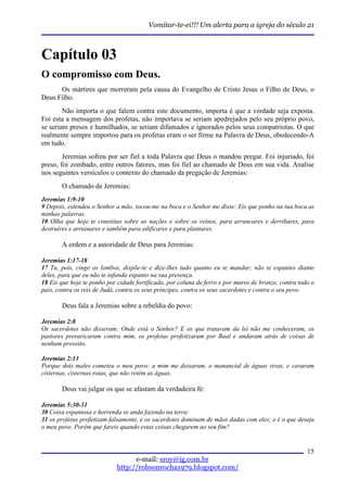 Vomitar-te-ei!!! Um alerta para a igreja do século 21



Capítulo 03
O compromisso com Deus.
      Os mártires que morreram pela causa do Evangelho de Cristo Jesus o Filho de Deus, o
Deus Filho.
        Não importa o que falem contra este documento, importa é que a verdade seja exposta.
Foi esta a mensagem dos profetas, não importava se seriam apedrejados pelo seu próprio povo,
se seriam presos e humilhados, se seriam difamados e ignorados pelos seus compatriotas. O que
realmente sempre importou para os profetas eram o ser firme na Palavra de Deus, obedecendo-A
em tudo.
        Jeremias sofreu por ser fiel a toda Palavra que Deus o mandou pregar. Foi injuriado, foi
preso, foi zombado, entre outros fatores, mas foi fiel ao chamado de Deus em sua vida. Analise
nos seguintes versículos o contexto do chamado da pregação de Jeremias:
       O chamado de Jeremias:
Jeremias 1:9-10
9 Depois, estendeu o Senhor a mão, tocou-me na boca e o Senhor me disse: Eis que ponho na tua boca as
minhas palavras.
10 Olha que hoje te constituo sobre as nações e sobre os reinos, para arrancares e derribares, para
destruíres e arruinares e também para edificares e para plantares.

       A ordem e a autoridade de Deus para Jeremias:

Jeremias 1:17-18
17 Tu, pois, cinge os lombos, dispõe-te e dize-lhes tudo quanto eu te mandar; não te espantes diante
deles, para que eu não te infunda espanto na sua presença.
18 Eis que hoje te ponho por cidade fortificada, por coluna de ferro e por muros de bronze, contra todo o
país, contra os reis de Judá, contra os seus príncipes, contra os seus sacerdotes e contra o seu povo.

       Deus fala a Jeremias sobre a rebeldia do povo:

Jeremias 2:8
Os sacerdotes não disseram: Onde está o Senhor? E os que tratavam da lei não me conheceram, os
pastores prevaricaram contra mim, os profetas profetizaram por Baal e andaram atrás de coisas de
nenhum proveito.

Jeremias 2:13
Porque dois males cometeu o meu povo: a mim me deixaram, o manancial de águas vivas, e cavaram
cisternas, cisternas rotas, que não retêm as águas.

       Deus vai julgar os que se afastam da verdadeira fé:

Jeremias 5:30-31
30 Coisa espantosa e horrenda se anda fazendo na terra:
31 os profetas profetizam falsamente, e os sacerdotes dominam de mãos dadas com eles; e é o que deseja
o meu povo. Porém que fareis quando estas coisas chegarem ao seu fim?


                                                                                                      15
                                   e-mail: sroy@ig.com.br
                             http://robsonrocha1979.blogspot.com/
 