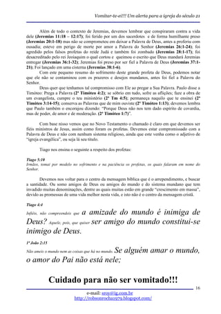 Vomitar-te-ei!!! Um alerta para a igreja do século 21


       Além de todo o contexto de Jeremias, devemos lembrar que conspiraram contra a vida
dele (Jeremias 11:18 – 12:17); foi ferido por um dos sacerdotes e de forma humilhante preso
(Jeremias 20:1-18) mas não se comprometeu em deixar a Palavra de Deus, antes a proferiu com
ousadia; esteve em perigo de morte por amor a Palavra do Senhor (Jeremias 26:1-24); foi
agredido pelos falsos profetas do reide Judá e também foi zombado (Jeremias 28:1-17); foi
desacreditado pelo rei Jeoiaquim o qual cortou e queimou o escrito que Deus mandará Jeremias
entregar (Jeremias 36:1-32); Jeremias foi preso por ser fiel a Palavra de Deus (Jeremias 37:1-
21); Foi lançado em uma cisterna (Jeremias 38:1-6).
       Com este pequeno resumo do sofrimento deste grande profeta de Deus, podemos notar
que ele não se contaminou com os prazeres e desejos mundanos, antes foi fiel a Palavra do
Senhor.
       Deus quer que tenhamos tal compromisso com Ele ao pregar a Sua Palavra. Paulo disse a
Timóteo: Prega a Palavra (2ª Timóteo 4:2); se sóbrio em tudo, sofre as aflições; faze a obra de
um evangelista, cumpre o teu ministério (2ª Tm 4:5); permaneça naquilo que te ensinei (2ª
Timóteo 3:14-15); conserva as Palavras que de mim ouviste (2ª Timóteo 1:13); devemos lembra
que Paulo também o encorajou dizendo: “Porque Deus não nos tem dado espírito de covardia,
mas de poder, de amor e de moderação. (2ª Timóteo 1:7)”.

        Com base nisso vemos que no Novo Testamento o chamado é claro em que devemos ser
fiéis ministros de Jesus, assim como foram os profetas. Devemos estar compromissado com a
Palavra de Deus e não com nenhum sistema religioso, ainda que este venha como o adjetivo de
“igreja evangélica”, ou seja lá seu titulo.

       Tiago nos ensina o seguinte a respeito dos profetas:

Tiago 5:10
Irmãos, tomai por modelo no sofrimento e na paciência os profetas, os quais falaram em nome do
Senhor.

       Devemos nos voltar para o centro da mensagem bíblica que é o arrependimento, e buscar
a santidade. Ou somo amigos de Deus ou amigos do mundo e do sistema mundano que tem
invadido muitas denominações, dentre as quais muitas estão em grande “crescimento em massa”,
devido as promessas de uma vida melhor nesta vida, e isto não é o centro da mensagem cristã.

Tiago 4:4

                         a amizade do mundo é inimiga de
Infiéis, não compreendeis que

Deus? Aquele, pois, que quiser ser amigo do mundo constitui-se
inimigo de Deus.
1ª João 2:15

                          Se alguém amar o mundo,
Não ameis o mundo nem as coisas que há no mundo.

o amor do Pai não está nele;

               Cuidado para não ser vomitado!!!
                                                                                            16
                                e-mail: sroy@ig.com.br
                          http://robsonrocha1979.blogspot.com/
 