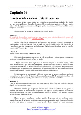 Vomitar-te-ei!!! Um alerta para a igreja do século 21



Capítulo 04
Os costumes do mundo na Igreja pós moderna.
       Querendo parecer com o mundo para conquistá-lo, estratégias de marketing das igrejas,
se é que assim podem ser chamadas. Spurgeon falo sobre isso no seu tempo, alertou a muitos
sobre o fato da igreja suavizar seu sermão para ganhar as pessoas, A.W. Tozer também em seu
tempo viu estas coisas.

       Porque agradar ao mundo se Jesus disse que ele nos odiaria?

João 15:19
Se vós fôsseis do mundo, o mundo amaria o que era seu; como, todavia, não sois do mundo, pelo
contrário, dele vos escolhi, por isso, o mundo vos odeia.

       Porque então mudar a mensagem do evangelho para agradar o mundo, ou melhor, os
freqüentadores de igreja? Porque tornar a igreja em uma instituição amigável? Estratégias de
evangelismos que são mais como o cristianismo em declínio como disse Spurgeon, do que algo
que mostre o Caminho que é Jesus.

1 João 3:13
Irmãos, não vos maravilheis se o mundo vos odeia.

       Note que são poucos os que pregam a Palavra de Deus, e esta pregação começa com
arrependei-vos, e não como sinta-se bem na igreja.

        A Igreja é a Casa e Deus, lugar onde as pessoas vão para se encontrar com o Senhor
Deus, pelo menos é o que penso a este respeito. Sendo assim como podem as pessoas fazerem
deste lugar, um ambiente de shows, danças e estilos mundanos, não sou contra dança nem contra
estilos musicais, mas igreja não é um ambiente de determinados estilos musicais ou de danças,
que muitas vezes mais causam escândalos do que falam do amor de Jesus.

        Devemos partir de um principio bíblico e cristão, que se ao nos reunirmos desejamos
buscar a face de Deus, então devemos lembrar que na Presença dEle devemos nos humilhar, pois
diante do Senhor não existe a hipocrisia, todos estamos nus e patentes diante dEle.

Hebreus 4:13
E não há criatura alguma encoberta diante dele; antes, todas as coisas estão nuas e patentes aos olhos
daquele com quem temos de tratar.

       Devemos entender que as pessoas devem sentir temor ao Senhor, e não apenas se
sentirem bem dentro de um lugar onde seu pecado será exposto. Exposto segundo as Escrituras,
combatido segundo as Escrituras, de forma a mostrar o pecador o quanto Deus o ama, e o quanto
Deus abomina a pratica do pecado.

       Muitos eventos evangélicos, e muitas reuniões de crentes, não se confronta mais o
pecado. Jesus que deveria ser o centro da pregação, vagamente acaba sendo citado nos finais dos
sermões, nos quais o homem é o centro e não Deus, tornando-se numa mensagem

                                                                                                   17
                                  e-mail: sroy@ig.com.br
                            http://robsonrocha1979.blogspot.com/
 