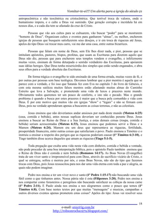 Vomitar-te-ei!!! Um alerta para a igreja do século 21

antropocêntrica e não teocêntrica ou cristocêntrica. Que terrível troca de valores, onde o
humanismo impera, e o culto a Deus vai sumindo. Que geração corrupta e incrédula há em
nossos dias, e a cada dia tem se afastado da cruz de Cristo.

        Pessoas que vão aos cultos para se cultuarem, vão buscar “poder” para se mostrarem
“homens de Deus”. Organizam cultos e eventos para ganharem “almas”, ou melhor, encherem
igrejas de pessoas que busquem satisfazerem seus desejos, e ir em troca de riquezas até Jesus,
apelos do tipo Deus vai trocar meu carro, vai me dar uma casa, entre outras bizarrices.

        Pessoas que falam em nome de Deus, sem Ele lhes dizer nada, e pior, pessoas que se
intitulam apóstolos, pastores, bispos, profetas, que usam as Escrituras para dizerem aquilo que
Deus não diz, pessoas que para encherem seus templos vendem o evangelho, e infelizmente
muitas vezes, ensinam de forma deturpada o sentido verdadeiro das Escrituras, para apoiarem
suas idéias hereges. Que Deus tenha misericórdia dos simples que estão sendo enganados, e abra
seus olhos para a verdade absoluta das Escrituras.

        De forma trágica o evangelho te sido ensinado de uma forma errada, muitas vezes de fé, e
por outras por pessoas sem base teológica. Devemos lembrar que a pior mentira é aquela que se
parece com a verdade, e foi isso que Satanás fez com Eva no capitulo 3 do livro de Gênesis, e
com esta mesma sutileza muitos falsos mestres estão afastando muitas almas do Caminho
Estreito que leva a Salvação, e prometendo uma vida de luxos e prazeres neste mundo.
Obviamente todos queremos ter um pouco de conforto, e isto não e pecado. Mas o grande
problema é quando a busca por estes prazeres é maior que a busca pela comunhão e vida com
Deus. É por este motivo que muitos vão em igrejas “show” e “legais” e não se firmam com
Deus, pois na verdade aprenderam apenas a buscarem as coisas terrenas, e não as celestiais.

        Jesus ensinou que não deveríamos andar ansiosos por nada deste mundo (Mateus 6:25)
(casa, comida e bebida), antes nossas suplicas deveriam ser conhecidas perante Deus. Jesus
ensinou a buscar ao Reino de Deus e a Sua Justiça, e estas demais coisas (roupa, comida e
bebida) seriam acrescentadas (Mateus 6:33), Jesus ensinou que podemos servir a Deus e a
Mamon (Mateus 6:24). Mamon era um deus que representava as riquezas, fertilidade,
prosperidade financeira, entre outras coisas que satisfaziam o povo. Paulo ensinou a Timóteo e o
instruiu a ensinar a respeito dos perigos que as riquezas poderiam causar (1ª Timóteo 6:3-10), e
Tiago também disse acerca daqueles que amam as riquezas (Tiago 5:1-5).

        Toda pregação que exalta uma vida nesta vida com dinheiro, comida e bebida a vontade,
não pode proceder de uma boa interpretação bíblica, pois o apóstolo Paulo também ensinou que
o Reino de Deus não é comida e nem bebida (Romanos 14:17). As Boas Novas (Evangelho)
trata de um viver santo e irrepreensível para com Deus, através do sacrifício vicário de Cristo, o
qual se entregou, sofreu e morreu por nós, e estas Boas Novas, não são do tipo que fazemos
trocas com Deus, pois Jesus ressuscitou para nos dar uma vida eterna com toda a paz e alegria, as
quais não podem imaginar.

        Pedro nos ensina a ter um viver novo e santo (1ª Pedro 1:15-17) não buscando uma vida
fútil como a que tínhamos antes. Nossa pátria não é esta (Filipenses 3:20). Pedro nos ensina a
nos comportar como forasteiros e peregrinos não buscando satisfazer as cobiças da nossa carne
(1ª Pedro 2:11). E Paulo ainda nos ensina a nos alegrarmos como o pouco que temos (1ª
Timóteo 6:8). Com base nestes textos por que muitas “mensagens” e musicas, campanhas e
outros diversos eventos apenas prometem estas coisas? Apelos do tipo: Jesus vai resolver seus


                                                                                               18
                                 e-mail: sroy@ig.com.br
                           http://robsonrocha1979.blogspot.com/
 