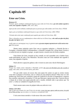 Vomitar-te-ei!!! Um alerta para a igreja do século 21



Capítulo 05
Estar em Cristo.
Romanos 8:1
Portanto, agora, nenhuma condenação há para os que estão em Cristo Jesus, que não andam segundo a
carne, mas segundo o Espírito. (ARC, ACF, AEC)

Agora já não existe nenhuma condenação para as pessoas que estão unidas com Cristo Jesus. (NTLH)

Agora, pois, já nenhuma condenação há para os que estão em Cristo Jesus. (ARA, NTKJ)

Portanto não existe mais condenação para aqueles que estão em Cristo Jesus. (BJ)

There is therefore now no condemnation to them which are in Christ Jesus, who walk not after the flesh,
but after the Spirit. (KJV)

ουδεν αρα νυν κατακριµα τοις εν χριστω ιησου µη κατα σαρκα περιπατουσιν αλλα κατα πνευ
µα (Texto grego)

       Dentro tantas traduções quero ficar com as seguintes traduções: a Almeida Revista e
Corrigida, a Almeida Edição Contemporânea, a Almeida Corrigida Fiel, a King James Version e
a versão do texto no original, no grego, as quais trazem o mesmo texto de forma completa.

       Estar dentro de Cristo, inserido na Sua vontade, ter real comunhão com o Senhor Jesus,
sendo participante de todo o Seu Ministério. Devemos estar em Cristo andando não segundo a
carne, mas segundo o Espírito.

       Paulo adverte a igreja dos gálatas a não viverem na carne uma vida de libertinagem:

Gálatas 5:3
Porque vós, irmãos, fostes chamados à liberdade; porém não useis da liberdade para dar ocasião à
carne; sede, antes, servos uns dos outros, pelo amor.

        Por que então vemos em nossos dias uma igreja tão carnal, na qual os crentes muitas
vezes não se apegam as Escrituras, mas se voltam aos seus próprios desejos? Mais uma vez vale
lembrar que Jesus disse que vomitaria a igreja de Laodicéia se ela não se arrependesse e seguisse
Seu conselho, repreensão e disciplina. E é isto que falta para a igreja nestes dias. E preciso deixar
o desejo de se tornar uma igreja parecida com o mundo, imitando tudo o que parece que “da
certo”, e voltar ao verdadeiro Evangelho de Cristo.

       Paulo mesmo narra como ele próprio tinha seu estilo de viver:

Gálatas 2:20 (ARA)
logo, já não sou eu quem vive, mas Cristo vive em mim; e esse viver que, agora, tenho na carne, vivo pela
fé no Filho de Deus, que me amou e a si mesmo se entregou por mim.

       E nós como temos narrado e vivido nossa vida como cristãos?

                                                                                                      20
                                   e-mail: sroy@ig.com.br
                             http://robsonrocha1979.blogspot.com/
 