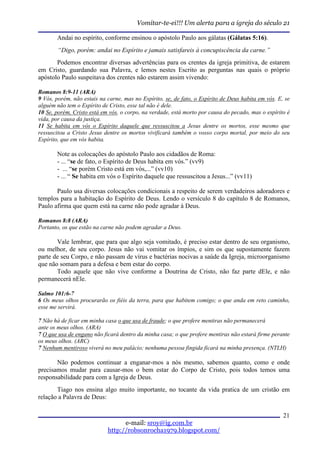 Vomitar-te-ei!!! Um alerta para a igreja do século 21

       Andai no espírito, conforme ensinou o apóstolo Paulo aos gálatas (Gálatas 5:16).
        “Digo, porém: andai no Espírito e jamais satisfareis à concupiscência da carne.”
       Podemos encontrar diversas advertências para os crentes da igreja primitiva, de estarem
em Cristo, guardando sua Palavra, e lemos nestes Escrito as perguntas nas quais o próprio
apóstolo Paulo suspeitava dos crentes não estarem assim vivendo:

Romanos 8:9-11 (ARA)
9 Vós, porém, não estais na carne, mas no Espírito, se, de fato, o Espírito de Deus habita em vós. E, se
alguém não tem o Espírito de Cristo, esse tal não é dele.
10 Se, porém, Cristo está em vós, o corpo, na verdade, está morto por causa do pecado, mas o espírito é
vida, por causa da justiça.
11 Se habita em vós o Espírito daquele que ressuscitou a Jesus dentre os mortos, esse mesmo que
ressuscitou a Cristo Jesus dentre os mortos vivificará também o vosso corpo mortal, por meio do seu
Espírito, que em vós habita.

       Note as colocações do apóstolo Paulo aos cidadãos de Roma:
       - ... “se de fato, o Espírito de Deus habita em vós.” (vv9)
       - ... “se porém Cristo está em vós,...” (vv10)
       - ... “ Se habita em vós o Espírito daquele que ressuscitou a Jesus...” (vv11)

       Paulo usa diversas colocações condicionais a respeito de serem verdadeiros adoradores e
templos para a habitação do Espírito de Deus. Lendo o versículo 8 do capítulo 8 de Romanos,
Paulo afirma que quem está na carne não pode agradar à Deus.

Romanos 8:8 (ARA)
Portanto, os que estão na carne não podem agradar a Deus.

       Vale lembrar, que para que algo seja vomitado, é preciso estar dentro de seu organismo,
ou melhor, de seu corpo. Jesus não vai vomitar os ímpios, e sim os que supostamente fazem
parte de seu Corpo, e não passam de vírus e bactérias nocivas a saúde da Igreja, microorganismo
que não somam para a defesa e bem estar do corpo.
       Todo aquele que não vive conforme a Doutrina de Cristo, não faz parte dEle, e não
permanecerá nEle.

Salmo 101:6-7
6 Os meus olhos procurarão os fiéis da terra, para que habitem comigo; o que anda em reto caminho,
esse me servirá.

7 Não há de ficar em minha casa o que usa de fraude; o que profere mentiras não permanecerá
ante os meus olhos. (ARA)
7 O que usa de engano não ficará dentro da minha casa; o que profere mentiras não estará firme perante
os meus olhos. (ARC)
7 Nenhum mentiroso viverá no meu palácio; nenhuma pessoa fingida ficará na minha presença. (NTLH)

       Não podemos continuar a enganar-mos a nós mesmo, sabemos quanto, como e onde
precisamos mudar para causar-mos o bem estar do Corpo de Cristo, pois todos temos uma
responsabilidade para com a Igreja de Deus.
       Tiago nos ensina algo muito importante, no tocante da vida pratica de um cristão em
relação a Palavra de Deus:

                                                                                                     21
                                  e-mail: sroy@ig.com.br
                            http://robsonrocha1979.blogspot.com/
 