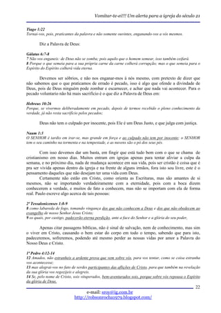 Vomitar-te-ei!!! Um alerta para a igreja do século 21

Tiago 1:22
Tornai-vos, pois, praticantes da palavra e não somente ouvintes, enganando-vos a vós mesmos.

       Diz a Palavra de Deus:

Gálatas 6:7-8
7 Não vos enganeis: de Deus não se zomba; pois aquilo que o homem semear, isso também ceifará.
8 Porque o que semeia para a sua própria carne da carne colherá corrupção; mas o que semeia para o
Espírito do Espírito colherá vida eterna.

       Devemos ser sóbrios, e não nos enganar-mos à nós mesmo, com pretexto de dizer que
não sabemos que o que praticamos de errado é pecado, isso é algo que ofende a divindade de
Deus, pois de Deus ninguém pode zombar e escarnecer, e achar que nada vai acontecer. Para o
pecado voluntario não há mais sacrifício é o que diz a Palavra de Deus em:

Hebreus 10:26
Porque, se vivermos deliberadamente em pecado, depois de termos recebido o pleno conhecimento da
verdade, já não resta sacrifício pelos pecados;

       Deus não tem o culpado por inocente, pois Ele é um Deus Justo, e que julga com justiça.

Naum 1:3
O SENHOR é tardio em irar-se, mas grande em força e ao culpado não tem por inocente; o SENHOR
tem o seu caminho na tormenta e na tempestade, e as nuvens são o pó dos seus pés.

        Com isso devemos dar um basta, em fingir que está tudo bem com o que se chama de
cristianismo em nosso dias. Muitos entram em igrejas apenas para tentar aliviar a culpa da
semana, e no próximo dia, nada de mudança acontece em sua vida, pois ser cristão é coisa que é
pra ser vivida apenas dentro da igreja e na frente de alguns irmãos, fora isto sou livre, este é o
pensamento daqueles que não desejam ter uma vida com Deus.
        Certamente não estão em Cristo, como orienta as Escrituras, mas são amantes de si
mesmos, não se importando verdadeiramente com a eternidade, pois com a boca dizem
conhecerem a verdade, e muitos de fato a conhecem, mas não se importam com ela de forma
real. Paulo escreve algo acerca de tais pessoas:

2ª Tessalonicenses 1:8-9
8 como labareda de fogo, tomando vingança dos que não conhecem a Deus e dos que não obedecem ao
evangelho de nosso Senhor Jesus Cristo;
9 os quais, por castigo, padecerão eterna perdição, ante a face do Senhor e a glória do seu poder,

       Apenas citar passagens bíblicas, não é sinal de salvação, nem de conhecimento, mas sim
o viver em Cristo, causando o bem estar do corpo em todo o tempo, sabendo que para isto,
padeceremos, sofreremos, podendo até mesmo perder as nossas vidas por amor a Palavra do
Nosso Deus e Cristo.

1ª Pedro 4:12-14
12 Amados, não estranheis a ardente prova que vem sobre vós, para vos tentar, como se coisa estranha
vos acontecesse;
13 mas alegrai-vos no fato de serdes participantes das aflições de Cristo, para que também na revelação
da sua glória vos regozijeis e alegreis.
14 Se, pelo nome de Cristo, sois vituperados, bem-aventurados sois, porque sobre vós repousa o Espírito
da glória de Deus.
                                                                                                    22
                                  e-mail: sroy@ig.com.br
                            http://robsonrocha1979.blogspot.com/
 