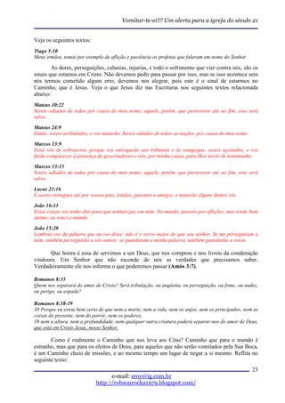 Vomitar-te-ei!!! Um alerta para a igreja do século 21


Veja os seguintes textos:
Tiago 5:10
Meus irmãos, tomai por exemplo de aflição e paciência os profetas que falaram em nome do Senhor.

        As dores, perseguições, calunias, injurias, e todo o sofrimento que vier contra nós, são os
sinais que estamos em Cristo. Não devemos pedir para passar por isso, mas se isso acontece sem
nós termos cometido algum erro, devemos nos alegrar, pois este é o sinal de estarmos no
Caminho, que é Jesus. Veja o que Jesus diz nas Escrituras nos seguintes textos relacionada
abaixo:
Mateus 10:22
Sereis odiados de todos por causa do meu nome; aquele, porém, que perseverar até ao fim, esse será
salvo.
Mateus 24:9
Então, sereis atribulados, e vos matarão. Sereis odiados de todas as nações, por causa do meu nome.

Marcos 13:9
Estai vós de sobreaviso, porque vos entregarão aos tribunais e às sinagogas; sereis açoitados, e vos
farão comparecer à presença de governadores e reis, por minha causa, para lhes servir de testemunho.
Marcos 13:13
Sereis odiados de todos por causa do meu nome; aquele, porém, que perseverar até ao fim, esse será
salvo.
Lucas 21:16
E sereis entregues até por vossos pais, irmãos, parentes e amigos; e matarão alguns dentre vós.
João 16:33
Estas coisas vos tenho dito para que tenhais paz em mim. No mundo, passais por aflições; mas tende bom
ânimo; eu venci o mundo.
João 15:20
Lembrai-vos da palavra que eu vos disse: não é o servo maior do que seu senhor. Se me perseguiram a
mim, também perseguirão a vós outros; se guardaram a minha palavra, também guardarão a vossa.

       Que honra é essa de servimos a um Deus, que nos comprou e nos livrou da condenação
vindoura. Um Senhor que não esconde de nós as verdades que precisamos saber.
Verdadeiramente ele nos informa o que poderemos passar (Amós 3:7).

Romanos 8:35
Quem nos separará do amor de Cristo? Será tribulação, ou angústia, ou perseguição, ou fome, ou nudez,
ou perigo, ou espada?

Romanos 8:38-39
38 Porque eu estou bem certo de que nem a morte, nem a vida, nem os anjos, nem os principados, nem as
coisas do presente, nem do porvir, nem os poderes,
39 nem a altura, nem a profundidade, nem qualquer outra criatura poderá separar-nos do amor de Deus,
que está em Cristo Jesus, nosso Senhor.

       Como é realmente o Caminho que nos leva aos Céus? Caminho que para o mundo é
estranho, mas que para os eleitos de Deus, para aqueles que não serão vomitados pela Sua Boca,
é um Caminho cheio de missões, e ao mesmo tempo um lugar de negar a si mesmo. Reflita no
seguinte texto:
                                                                                                      23
                                   e-mail: sroy@ig.com.br
                             http://robsonrocha1979.blogspot.com/
 
