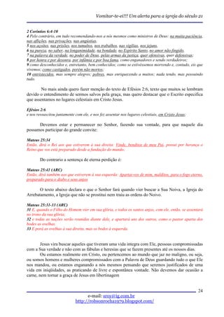 Vomitar-te-ei!!! Um alerta para a igreja do século 21


2 Coríntios 6:4-10
4 Pelo contrário, em tudo recomendando-nos a nós mesmos como ministros de Deus: na muita paciência,
nas aflições, nas privações, nas angústias,
5 nos açoites, nas prisões, nos tumultos, nos trabalhos, nas vigílias, nos jejuns,
6 na pureza, no saber, na longanimidade, na bondade, no Espírito Santo, no amor não fingido,
7 na palavra da verdade, no poder de Deus, pelas armas da justiça, quer ofensivas, quer defensivas;
8 por honra e por desonra, por infâmia e por boa fama, como enganadores e sendo verdadeiros;
9 como desconhecidos e, entretanto, bem conhecidos; como se estivéssemos morrendo e, contudo, eis que
vivemos; como castigados, porém não mortos;
10 entristecidos, mas sempre alegres; pobres, mas enriquecendo a muitos; nada tendo, mas possuindo
tudo.

        No mais ainda quero fazer menção do texto de Efésios 2:6, texto que muitos se lembram
devido o entendimento de sermos salvos pela graça, mas quero destacar que o Escrito especifica
que assentamos no lugares celestiais em Cristo Jesus.

Efésios 2:6
e nos ressuscitou juntamente com ele, e nos fez assentar nos lugares celestiais, em Cristo Jesus;

      Devemos estar e permanecer no Senhor, fazendo sua vontade, para que naquele dia
possamos participar do grande convite:

Mateus 25:34
Então, dirá o Rei aos que estiverem à sua direita: Vinde, benditos de meu Pai, possuí por herança o
Reino que vos está preparado desde a fundação do mundo;

        Do contrario a sentença de eterna perdição é:

Mateus 25:41 (ARC)
Então, dirá também aos que estiverem à sua esquerda: Apartai-vos de mim, malditos, para o fogo eterno,
preparado para o diabo e seus anjos

       O texto abaixo declara o que o Senhor fará quando vier buscar a Sua Noiva, a Igreja do
Arrebatamento, a Igreja que não se prostitui nem traiu as ordens do Noivo.

Mateus 25:31-33 (ARC)
31 E, quando o Filho do Homem vier em sua glória, e todos os santos anjos, com ele, então, se assentará
no trono da sua glória;
32 e todas as nações serão reunidas diante dele, e apartará uns dos outros, como o pastor aparta dos
bodes as ovelhas.
33 E porá as ovelhas à sua direita, mas os bodes à esquerda.


        Jesus vira buscar aqueles que tiveram uma vida integra com Ele, pessoas compromissadas
com a Sua verdade e não com as fábulas e heresias que se fazem presentes até os nossos dias.
        Ou estamos realmente em Cristo, ou pertencemos ao mundo que jaz no maligno, ou seja,
ou somos homens e mulheres compromissados com a Palavra de Deus guardando tudo o que Ele
nos mandou, ou estamos enganando a nós mesmos pensando que seremos justificados de uma
vida em iniqüidades, as praticando de livre e espontânea vontade. Não devemos dar ocasião a
carne, nem tornar a graça de Jesus em libertinagem


                                                                                                    24
                                   e-mail: sroy@ig.com.br
                             http://robsonrocha1979.blogspot.com/
 