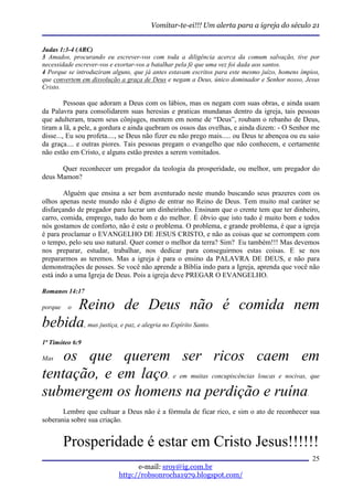 Vomitar-te-ei!!! Um alerta para a igreja do século 21


Judas 1:3-4 (ARC)
3 Amados, procurando eu escrever-vos com toda a diligência acerca da comum salvação, tive por
necessidade escrever-vos e exortar-vos a batalhar pela fé que uma vez foi dada aos santos.
4 Porque se introduziram alguns, que já antes estavam escritos para este mesmo juízo, homens ímpios,
que convertem em dissolução a graça de Deus e negam a Deus, único dominador e Senhor nosso, Jesus
Cristo.

         Pessoas que adoram a Deus com os lábios, mas os negam com suas obras, e ainda usam
da Palavra para consolidarem suas heresias e praticas mundanas dentro da igreja, tais pessoas
que adulteram, traem seus cônjuges, mentem em nome de “Deus”, roubam o rebanho de Deus,
tiram a lã, a pele, a gordura e ainda quebram os ossos das ovelhas, e ainda dizem: - O Senhor me
disse..., Eu sou profeta...., se Deus não fizer eu não prego mais..... ou Deus te abençoa ou eu saio
da graça.... e outras piores. Tais pessoas pregam o evangelho que não conhecem, e certamente
não estão em Cristo, e alguns estão prestes a serem vomitados.

      Quer reconhecer um pregador da teologia da prosperidade, ou melhor, um pregador do
deus Mamon?

        Alguém que ensina a ser bem aventurado neste mundo buscando seus prazeres com os
olhos apenas neste mundo não é digno de entrar no Reino de Deus. Tem muito mal caráter se
disfarçando de pregador para lucrar um dinheirinho. Ensinam que o crente tem que ter dinheiro,
carro, comida, emprego, tudo do bom e do melhor. É óbvio que isto tudo é muito bom e todos
nós gostamos de conforto, não é este o problema. O problema, e grande problema, é que a igreja
é para proclamar o EVANGELHO DE JESUS CRISTO, e não as coisas que se corrompem com
o tempo, pelo seu uso natural. Quer comer o melhor da terra? Sim? Eu também!!! Mas devemos
nos preparar, estudar, trabalhar, nos dedicar para conseguirmos estas coisas. E se nos
prepararmos as teremos. Mas a igreja é para o ensino da PALAVRA DE DEUS, e não para
demonstrações de posses. Se você não aprende a Bíblia indo para a Igreja, aprenda que você não
está indo a uma Igreja de Deus. Pois a igreja deve PREGAR O EVANGELHO.

Romanos 14:17

     Reino de Deus não é comida nem
porque   o

bebida, mas justiça, e paz, e alegria no Espírito Santo.
1ª Timóteo 6:9

Mas os que querem ser ricos caem em
tentação, e em laço, e em muitas concupiscências loucas e nocivas, que
submergem os homens na perdição e ruína.
       Lembre que cultuar a Deus não é a fórmula de ficar rico, e sim o ato de reconhecer sua
soberania sobre sua criação.


         Prosperidade é estar em Cristo Jesus!!!!!!
                                                                                                 25
                                 e-mail: sroy@ig.com.br
                           http://robsonrocha1979.blogspot.com/
 
