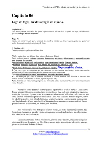 Vomitar-te-ei!!! Um alerta para a igreja do século 21



Capítulo 06
Lago de fogo; lar dos amigos do mundo.

Filipenses 3:18
Pois muitos andam entre nós, dos quais, repetidas vezes, eu vos dizia e, agora, vos digo, até chorando,
que são inimigos da cruz de Cristo.

Tiago 4:4
Infiéis, não compreendeis que a amizade do mundo é inimiga de Deus? Aquele, pois, que quiser ser
amigo do mundo constitui-se inimigo de Deus.

2ª Timóteo 3:1-9
Os males e as corrupções dos últimos dias


1 Sabe, porém, isto: nos últimos dias, sobrevirão tempos difíceis,
2 pois serão os homens egoístas, avarentos, jactanciosos, arrogantes, blasfemadores, desobedientes aos
pais, ingratos, irreverentes,
3 desafeiçoados, implacáveis, caluniadores, sem domínio de si, cruéis, inimigos do bem,
4 traidores, atrevidos, enfatuados, mais amigos dos prazeres que amigos de Deus,
5 tendo forma de piedade, negando-lhe, entretanto, o poder. Foge também destes.
6 Pois entre estes se encontram os que penetram sorrateiramente nas casas e conseguem cativar
mulherinhas sobrecarregadas de pecados, conduzidas de várias paixões,
7 que aprendem sempre e jamais podem chegar ao conhecimento da verdade.
8 E, do modo por que Janes e Jambres resistiram a Moisés, também estes resistem à verdade. São
homens de todo corrompidos na mente, réprobos quanto à fé;
9 eles, todavia, não irão avante; porque a sua insensatez será a todos evidente, como também aconteceu
com a daqueles.


       Nos textos acima podemos afirmar que não é por falta de aviso da Parte de Deus acerca
do que tem ocorrido em nossos dias, tanto no mundo que é de onde vem tais praticas e pessoas,
mas o pior é que estes tipos de atos e pessoas estão cada vez mais infiltradas, e não somente isto,
como também abrindo seus próprios “ministérios”. Uns para saquear o dinheiro do povo, outros
por vã glória, e outros com o total objetivo de levar os homens a perdição eterna. Como evitar
isto? Fugindo deles. Como reconhecê-los? Observando se seus comportamentos são da forma
que as Escrituras os condenam, ou melhor, nos advertem.


       Tais pessoas serão réus do fogo do inferno, ou seja, da morte e condenação eterna. Seu
fim embora eles pensem que não vai dar em nada, mas segundo as Escrituras que não mentem
nem erram, terão sua condenação.

        Deus condena toda a prática pecaminosa, embora ame o pecador, executara seus justos
juízos que já foram decretados por Ele. Abaixo alguns textos a respeito do juízo sobre aqueles
que serão vomitados da Boca de Deus:

                                                                                                    26
                                  e-mail: sroy@ig.com.br
                            http://robsonrocha1979.blogspot.com/
 