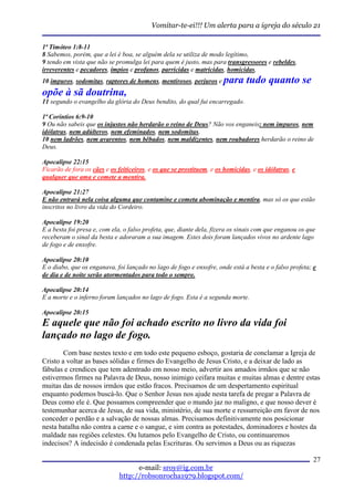 Vomitar-te-ei!!! Um alerta para a igreja do século 21

1ª Timóteo 1:8-11
8 Sabemos, porém, que a lei é boa, se alguém dela se utiliza de modo legítimo,
9 tendo em vista que não se promulga lei para quem é justo, mas para transgressores e rebeldes,
irreverentes e pecadores, ímpios e profanos, parricidas e matricidas, homicidas,
10 impuros, sodomitas, raptores de homens, mentirosos, perjuros e     para tudo quanto se
opõe à sã doutrina,
11 segundo o evangelho da glória do Deus bendito, do qual fui encarregado.

1ª Coríntios 6:9-10
9 Ou não sabeis que os injustos não herdarão o reino de Deus? Não vos enganeis: nem impuros, nem
idólatras, nem adúlteros, nem efeminados, nem sodomitas,
10 nem ladrões, nem avarentos, nem bêbados, nem maldizentes, nem roubadores herdarão o reino de
Deus.

Apocalipse 22:15
Ficarão de fora os cães e os feiticeiros, e os que se prostituem, e os homicidas, e os idólatras, e
qualquer que ama e comete a mentira.

Apocalipse 21:27
E não entrará nela coisa alguma que contamine e cometa abominação e mentira, mas só os que estão
inscritos no livro da vida do Cordeiro.

Apocalipse 19:20
E a besta foi presa e, com ela, o falso profeta, que, diante dela, fizera os sinais com que enganou os que
receberam o sinal da besta e adoraram a sua imagem. Estes dois foram lançados vivos no ardente lago
de fogo e de enxofre.

Apocalipse 20:10
E o diabo, que os enganava, foi lançado no lago de fogo e enxofre, onde está a besta e o falso profeta; e
de dia e de noite serão atormentados para todo o sempre.

Apocalipse 20:14
E a morte e o inferno foram lançados no lago de fogo. Esta é a segunda morte.

Apocalipse 20:15
E aquele que não foi achado escrito no livro da vida foi
lançado no lago de fogo.
        Com base nestes texto e em todo este pequeno esboço, gostaria de conclamar a Igreja de
Cristo a voltar as bases sólidas e firmes do Evangelho de Jesus Cristo, e a deixar de lado as
fábulas e crendices que tem adentrado em nosso meio, advertir aos amados irmãos que se não
estivermos firmes na Palavra de Deus, nosso inimigo ceifara muitas e muitas almas e dentre estas
muitas das de nossos irmãos que estão fracos. Precisamos de um despertamento espiritual
enquanto podemos buscá-lo. Que o Senhor Jesus nos ajude nesta tarefa de pregar a Palavra de
Deus como ele é. Que possamos compreender que o mundo jaz no maligno, e que nosso dever é
testemunhar acerca de Jesus, de sua vida, ministério, de sua morte e ressurreição em favor de nos
conceder o perdão e a salvação de nossas almas. Precisamos definitivamente nos posicionar
nesta batalha não contra a carne e o sangue, e sim contra as potestades, dominadores e hostes da
maldade nas regiões celestes. Ou lutamos pelo Evangelho de Cristo, ou continuaremos
indecisos? A indecisão é condenada pelas Escrituras. Ou servimos a Deus ou as riquezas

                                                                                                         27
                                    e-mail: sroy@ig.com.br
                              http://robsonrocha1979.blogspot.com/
 