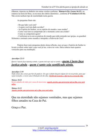 Vomitar-te-ei!!! Um alerta para a igreja do século 21

(Mamon, riquezas ou dinheiro em outras versões conforme Mateus 6:24 e Lucas 16:13), ou
estamos na mesa de Deus, ou na mesa dos ídolos (demônios , conforme 2ª Coríntios 6:14-16).
Não existe nenhum tipo de neutralidade nesta guerra.

        As perguntas finais são:

       - De que lado você está?
       - A quem você tem dado ouvidos?
       - Ao Espírito do Senhor, ou ao espírito do mundo e suas modas?
       - Como você tem se comportado até o momento como um cristão?
       - Como se comportará agora?
       - Conformar-se-á com as praticas do mundo que estão entrando nas igrejas, ou guardará
fielmente e ensinará como ousadia e intrepidez a Palavra da Cruz?


        Poderia fazer mais perguntas dentro desta reflexão, mas sei que o Espírito do Senhor te
levará a refletir sobre tudo o que você já leu, e deve ter visto. Deixo abaixo mais quatros
versículos para sua meditação.



Apocalipse 22:11
                                            quem é justo faça
Quem é injusto faça injustiça ainda; e quem está sujo suje-se ainda; e
justiça ainda; e quem é santo seja santificado ainda.

Apocalipse 2:10
Nada temas das coisas que hás de padecer. Eis que o diabo lançará alguns de vós na prisão, para que
sejais tentados; e tereis uma tribulação de dez dias. Sê fiel até à morte, e dar-te-ei a coroa da vida.

Mateus 10:22
Sereis odiados de todos por causa do meu nome; aquele, porém, que perseverar até ao fim, esse será
salvo.

Mateus 24:13
Aquele, porém, que perseverar até o fim, esse será salvo.



Que na eternidade não sejamos vomitados, mas que sejamos
filhos amados na Casa do Pai.

Graça e Paz.




                                                                                                          28
                                   e-mail: sroy@ig.com.br
                             http://robsonrocha1979.blogspot.com/
 