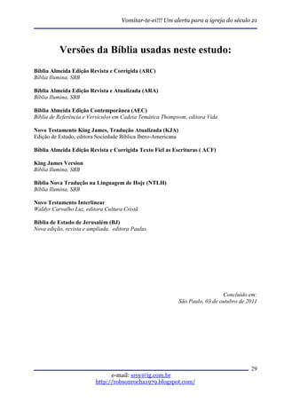 Vomitar-te-ei!!! Um alerta para a igreja do século 21




          Versões da Bíblia usadas neste estudo:
Bíblia Almeida Edição Revista e Corrigida (ARC)
Bíblia Ilumina, SBB

Bíblia Almeida Edição Revista e Atualizada (ARA)
Bíblia Ilumina, SBB

Bíblia Almeida Edição Contemporânea (AEC)
Bíblia de Referência e Versículos em Cadeia Temática Thompsom, editora Vida

Novo Testamento King James, Tradução Atualizada (KJA)
Edição de Estudo, editora Sociedade Bíblica Ibero-Americana

Bíblia Almeida Edição Revista e Corrigida Texto Fiel as Escrituras ( ACF)

King James Version
Bíblia Ilumina, SBB

Bíblia Nova Tradução na Linguagem de Hoje (NTLH)
Bíblia Ilumina, SBB

Novo Testamento Interlinear
Waldyr Carvalho Luz, editora Cultura Cristã

Bíblia de Estudo de Jerusalém (BJ)
Nova edição, revista e ampliada, editora Paulus.




                                                                                Concluído em:
                                                              São Paulo, 03 de outubro de 2011




                                                                                           29
                                e-mail: sroy@ig.com.br
                          http://robsonrocha1979.blogspot.com/
 