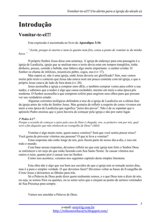 Vomitar-te-ei!!! Um alerta para a igreja do século 21



Introdução
Vomitar-te-ei!!!
         Esta expressão é encontrada no livro do Apocalipse 3:16:

         “Assim, porque és morno e nem és quente nem frio, estou a ponto de vomitar-te da minha
boca.”

        O próprio Senhor Jesus disse esta sentença. A igreja de endereço para esta passagem é a
igreja de Laodicéia, igreja que se analisar-mos o texto devia estar em tempos tranqüilos, tinha
dinheiro, posses, comido e bebida, mas faltava algo muito importante: o caráter cristão. O
Senhor os chama de infelizes, miseráveis pobre, cegos, nus (vv 17).
        Mas espera ai, não é uma igreja, onde Jesus deveria ser glorificado? Sim, mas vemos
muito pelo texto e contexto que Jesus não estava nem um pouco contente com tal igreja, e que o
próprio Jesus estava do lado de fora desta (vv 20).
        Jesus aconselha a igreja a comprar ouro dEle, e também comprar vestes para cobrir a sua
nudez, e sabemos que a nudez é algo que causa escândalo, mesmo em meio a uma época pós
moderna. O Senhor aconselha a que comprem colírio para ungirem seus olhos para que possam
ver seu verdadeiro estado.
        Algumas correntes teológicas defendem a tese de a igreja de Laodicéia ser a ultima fase
da igreja antes da volta do Senhor Jesus. Mas gostaria de refletir a respeito de como vivemos em
meio a esta época de Laodicéia que significa “juízo dos povos”. Não é de se espantar que o
apóstolo Pedro ensinou que o juízo haveria de começar pela igreja e não por outro lugar.

1ª Pedro 4:17
Porque a ocasião de começar o juízo pela casa de Deus é chegada; ora, se primeiro vem por nós, qual
será o fim daqueles que não obedecem ao evangelho de Deus? (ARA)

        Vomitar é algo muito ruim, quem nunca vomitou? Será que você sentiu prazer nisso?
Você gosta de provocar vômitos nas pessoas? O que te leva a vomitar?
        Estas respostas não estão longe de nós, pois fazem parte do nosso dia-a-dia, e isso em
todo o mundo.
        Com base nessas respostas, devemos refletir no que esta igreja tem feito o Senhor Deus
se entristecer e ter nojo do que estão fazendo com Seu Santo Nome. Se causar vômitos nos
outros é ruim, quanto pior é causar isso no Senhor.
        Como isso acontece, veremos nos seguintes capitulo desta simples literatura.

        Esta obra não é algo que soe bem aos ouvidos do que a igreja tem se tornado nestes dias,
mas é a pura e simples verdade. O que devemos fazer? Devemos voltar as bases do Evangelho de
Cristo Jesus e deixarmos as fábulas para trás.
        Só a Palavra de Deus pode dizer quem realmente somos, e o que Deus tem a dizer de nós,
ou seja, se somos frios ou quentes, ou se somo seres que o enojam ao ponto de sermos vomitados
de Sua Presença para sempre.


         Vamos nos amoldar a Palavra de Deus.

                                                                                                      3
                                  e-mail: sroy@ig.com.br
                            http://robsonrocha1979.blogspot.com/
 