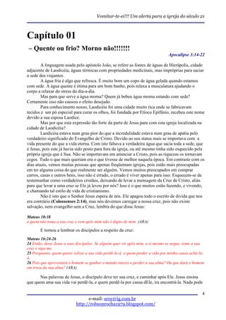 Vomitar-te-ei!!! Um alerta para a igreja do século 21



Capítulo 01
– Quente ou frio? Morno não!!!!!!!
                                                                                Apocalipse 3:14-22

        A linguagem usada pelo apóstolo João, se refere as fontes de águas de Hierápolis, cidade
adjacente de Laodicéia, águas térmicas com propriedades medicinais, mas impróprias para saciar
a sede dos viajantes.
        A água fria é algo que refresca. É muito bom um copo de água gelada quando estamos
com sede. A água quente é ótima para um bom banho, pois relaxa a musculatura ajudando o
corpo a relaxar do stress do dia-a-dia.
        Mas para que serve a água morna? Quem já bebeu água morna estando com sede?
Certamente isso não causou o efeito desejado.
        Para conhecimento nosso, Laodicéia foi uma cidade muito rica onde se fabricavam
tecidos e um pó especial para curar os olhos, foi fundada por Etíoco Epifânio, recebeu este nome
devido a sua esposa Laodice.
        Mas por que esta expressão tão forte da parte de Jesus para com esta igreja localizada na
cidade de Laodicéia?
        Laodicéia estava num grau pior do que a incredulidade estava num grau de apatia pelo
verdadeiro significado do Evangelho de Cristo. Devido ao seu status mais se importava com a
vida presente do que a vida eterna. Com isto faltava a verdadeira água que sacia toda a sede, que
é Jesus, pois este já havia sido posto para fora da igreja, ou até mesmo tinha sido esquecido pela
própria igreja que é Sua. Não se importavam em anunciar a Cristo, pois as riquezas os tornavam
cegos. Tudo o que mais queriam era o que tivesse de melhor naquela época. Em contraste com os
dias atuais, vemos muitas pessoas que apenas freqüentam igrejas, pois estão mais preocupadas
em ter alguma coisa do que realmente ser alguém. Vemos muitos preocupados em comprar
carros, casas e outros bens, isso não é errado, o errado é viver apenas para isso. Esquecem-se de
testemunhar como verdadeiros cristãos, deixando de levar a mensagem da Cruz de Cristo, aliás
para que levar a uma cruz se Ele já levou por nós? Isso é o que muitos estão fazendo, e vivendo,
e chamando tal estilo de vida de cristianismo.
        Não é isto que o Senhor Jesus espera de nós. Ele apagou todo o escrito de divida que nos
era contrário (Colossenses 2:14), mas nós devemos carregar a nossa cruz, pois não existe
salvação, nem evangelho sem a Cruz, lembra do que disse Jesus:

Mateus 10:38
e quem não toma a sua cruz e vem após mim não é digno de mim. (ARA)

       E tornou a lembrar os discípulos a respeito da cruz:
Mateus 16:24-26
24 Então, disse Jesus a seus discípulos: Se alguém quer vir após mim, a si mesmo se negue, tome a sua
cruz e siga-me.
25 Porquanto, quem quiser salvar a sua vida perdê-la-á; e quem perder a vida por minha causa achá-la-
á.
26 Pois que aproveitará o homem se ganhar o mundo inteiro e perder a sua alma? Ou que dará o homem
em troca da sua alma? (ARA)

       Nas palavras de Jesus, o discípulo deve ter sua cruz, e caminhar após Ele. Jesus ensina
que quem ama sua vida vai perdê-la, e quem perdê-la por causa dEle, ira encontrá-la. Nada pode

                                                                                                   4
                                  e-mail: sroy@ig.com.br
                            http://robsonrocha1979.blogspot.com/
 