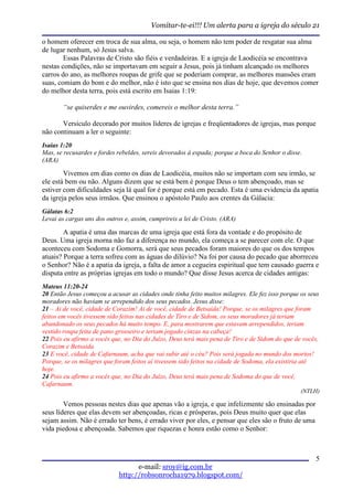Vomitar-te-ei!!! Um alerta para a igreja do século 21

o homem oferecer em troca de sua alma, ou seja, o homem não tem poder de resgatar sua alma
de lugar nenhum, só Jesus salva.
        Essas Palavras de Cristo são fiéis e verdadeiras. E a igreja de Laodicéia se encontrava
nestas condições, não se importavam em seguir a Jesus, pois já tinham alcançado os melhores
carros do ano, as melhores roupas de grife que se poderiam comprar, as melhores mansões eram
suas, comiam do bom e do melhor, não é isto que se ensina nos dias de hoje, que devemos comer
do melhor desta terra, pois está escrito em Isaias 1:19:

        “se quiserdes e me ouvirdes, comereis o melhor desta terra.”

       Versículo decorado por muitos líderes de igrejas e freqüentadores de igrejas, mas porque
não continuam a ler o seguinte:
Isaias 1:20
Mas, se recusardes e fordes rebeldes, sereis devorados à espada; porque a boca do Senhor o disse.
(ARA)

        Vivemos em dias como os dias de Laodicéia, muitos não se importam com seu irmão, se
ele está bem ou não. Alguns dizem que se está bem é porque Deus o tem abençoado, mas se
estiver com dificuldades seja lá qual for é porque está em pecado. Esta é uma evidencia da apatia
da igreja pelos seus irmãos. Que ensinou o apóstolo Paulo aos crentes da Gálacia:
Gálatas 6:2
Levai as cargas uns dos outros e, assim, cumprireis a lei de Cristo. (ARA)

        A apatia é uma das marcas de uma igreja que está fora da vontade e do propósito de
Deus. Uma igreja morna não faz a diferença no mundo, ela começa a se parecer com ele. O que
aconteceu com Sodoma e Gomorra, será que seus pecados foram maiores do que os dos tempos
atuais? Porque a terra sofreu com as águas do dilúvio? Na foi por causa do pecado que aborreceu
o Senhor? Não é a apatia da igreja, a falta de amor a cegueira espiritual que tem causado guerra e
disputa entre as próprias igrejas em todo o mundo? Que disse Jesus acerca de cidades antigas:
Mateus 11:20-24
20 Então Jesus começou a acusar as cidades onde tinha feito muitos milagres. Ele fez isso porque os seus
moradores não haviam se arrependido dos seus pecados. Jesus disse:
21 – Ai de você, cidade de Corazim! Ai de você, cidade de Betsaida! Porque, se os milagres que foram
feitos em vocês tivessem sido feitos nas cidades de Tiro e de Sidom, os seus moradores já teriam
abandonado os seus pecados há muito tempo. E, para mostrarem que estavam arrependidos, teriam
vestido roupa feita de pano grosseiro e teriam jogado cinzas na cabeça!
22 Pois eu afirmo a vocês que, no Dia do Juízo, Deus terá mais pena de Tiro e de Sidom do que de vocês,
Corazim e Betsaida.
23 E você, cidade de Cafarnaum, acha que vai subir até o céu? Pois será jogada no mundo dos mortos!
Porque, se os milagres que foram feitos aí tivessem sido feitos na cidade de Sodoma, ela existiria até
hoje.
24 Pois eu afirmo a vocês que, no Dia do Juízo, Deus terá mais pena de Sodoma do que de você,
Cafarnaum.
                                                                                                 (NTLH)

        Vemos pessoas nestes dias que apenas vão a igreja, e que infelizmente são ensinadas por
seus líderes que elas devem ser abençoadas, ricas e prósperas, pois Deus muito quer que elas
sejam assim. Não é errado ter bens, é errado viver por eles, e pensar que eles são o fruto de uma
vida piedosa e abençoada. Sabemos que riquezas e honra estão como o Senhor:



                                                                                                      5
                                   e-mail: sroy@ig.com.br
                             http://robsonrocha1979.blogspot.com/
 