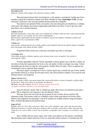Vomitar-te-ei!!! Um alerta para a igreja do século 21

Provérbios 8:18
Riquezas e honra estão comigo, bens duráveis e justiça. (ARA)

       Mas precisamos buscar bens incorruptíveis, e não apenas o corruptível, lembre que Jesus
mandou a igreja de Laodicéia comprar ouro dEle refinado no fogo (Apocalipse 3:18), ou seja,
ouro puro e precioso, ouro este que nenhum homem pode dar a ninguém.
       Nas palavras do apóstolo Pedro, ele ensina a ter uma alma pura em obediência a verdade,
como amor não fingido, pois fomos regenerados pela Palavra de Deus. E isso é que tem valor
para Deus, este é um bem durável.
1 Pedro 1:22-23
22 Tendo purificado a vossa alma, pela vossa obediência à verdade, tendo em vista o amor fraternal não
fingido, amai-vos, de coração, uns aos outros ardentemente,
23 pois fostes regenerados não de semente corruptível, mas de incorruptível, mediante a palavra de
Deus, a qual vive e é permanente (ARA)

1 Pedro 3:4
seja, porém, o homem interior do coração, unido ao incorruptível trajo de um espírito manso e tranqüilo,
que é de grande valor diante de Deus. (ARA)

       O apóstolo Paulo ensina-nos a lutar por um prêmio que não se corrompe.
1 Coríntios 9:25
Todo atleta em tudo se domina; aqueles, para alcançar uma coroa corruptível; nós, porém, a
incorruptível. (ARA)

       O temos aprendido a buscar? Temos aprendido a buscar apenas uma vida boa e calma, ou
em meio as lutas não esquecemos de levar a cruz, de ajudar o irmão a carregar sua carga. Temos
aprendido que devemos ter algo de valor perante o Senhor Deus de toda a Terra, ou apenas nos
contentamos com as riquezas deste mundo?
       Devemos seguir o exemplo de Cristo e rejeitar aquilo que o mundo diz que é bom, lembre
que Satanás ofereceu os reinos da terra para Jesus, mas Jesus preferiu cumprir e nos reservar uma
herança eterna e incorruptível
Mateus 4:8-10 (ARA)
8 Levou-o ainda o diabo a um monte muito alto, mostrou-lhe todos os reinos do mundo e a glória deles
9 e lhe disse: Tudo isto te darei se, prostrado, me adorares.
10 Então, Jesus lhe ordenou: Retira-te, Satanás, porque está escrito:
Ao Senhor, teu Deus, adorarás, e só a ele darás culto.

       Jesus foi fiel até a morte. Não se vendeu por nada. Não trocou seu ministério por todo o
poder. Não se importou com riquezas e sim em adorara à Deus.
       Será que Jesus está com nojo de nós ao ponto de nos vomitar, de nos rejeitar? Há
esperança ainda. Precisamos voltar ao verdadeiro culto cristão, precisamos ter nossos olhos
abertos, pois julgamos ter alcançado o top da fé, quando na verdade estamos longe do próprio
Deus. Lembre das palavras do profeta Isaias:
Isaias 6:9-10
9 Então, disse ele: Vai e dize a este povo: Ouvi, ouvi e não entendais; vede, vede, mas não percebais.
10 Torna insensível o coração deste povo, endurece-lhe os ouvidos e fecha-lhe os olhos, para que não
venha ele a ver com os olhos, a ouvir com os ouvidos e a entender com o coração, e se converta, e seja
salvo.

      Que o Senhor não nos deixe cegos, nem surdo, nem apático ao Seu querer e manifestar.
Que possamos estar sempre sensíveis a Sua voz, para não sermos mornos e vomitados por Ele.

                                                                                                         6
                                   e-mail: sroy@ig.com.br
                             http://robsonrocha1979.blogspot.com/
 