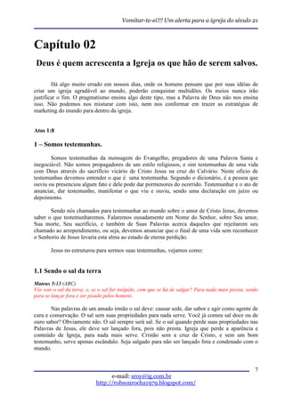 Vomitar-te-ei!!! Um alerta para a igreja do século 21



Capítulo 02
 Deus é quem acrescenta a Igreja os que hão de serem salvos.

        Há algo muito errado em nossos dias, onde os homens pensam que por suas idéias de
criar um igreja agradável ao mundo, poderão conquistar multidões. Os meios nunca irão
justificar o fim. O pragmatismo ensina algo deste tipo, mas a Palavra de Deus não nos ensina
isso. Não podemos nos misturar com isto, nem nos conformar em trazer as estratégias de
marketing do mundo para dentro da igreja.


Atos 1:8

1 – Somos testemunhas.
       Somos testemunhas da mensagem do Evangelho, pregadores de uma Palavra Santa e
inegociável. Não somos propagadores de um estilo religiosos, e sim testemunhas de uma vida
com Deus através do sacrifício vicário de Cristo Jesus na cruz do Calvário. Neste oficio de
testemunhas devemos entender o que é uma testemunha. Segundo o dicionário, é a pessoa que
ouviu ou presenciou algum fato e dele pode dar pormenores do ocorrido. Testemunhar e o ato de
anunciar, dar testemunho, manifestar o que viu e ouviu, sendo uma declaração em juízo ou
depoimento.

       Sendo nós chamados para testemunhar ao mundo sobre o amor de Cristo Jesus, devemos
saber o que testemunharemos. Falaremos ousadamente em Nome do Senhor, sobre Seu amor,
Sua morte, Seu sacrifício, e também de Suas Palavras acerca daqueles que rejeitarem seu
chamado ao arrependimento, ou seja, devemos anunciar que o final de uma vida sem reconhecer
o Senhorio de Jesus levaria esta alma ao estado de eterna perdição.

       Jesus no estruturou para sermos suas testemunhas, vejamos como:


1.1 Sendo o sal da terra
Mateus 5:13 (ARC)
Vós sois o sal da terra; e, se o sal for insípido, com que se há de salgar? Para nada mais presta, senão
para se lançar fora e ser pisado pelos homens.

       Nas palavras de um amado irmão o sal deve: causar sede, dar sabor e agir como agente de
cura e conservação. O sal sem suas propriedades para nada serve. Você já comeu sal doce ou de
ouro sabor? Obviamente não. O sal sempre será sal. Se o sal quando perde suas propriedades nas
Palavras de Jesus, ele deve ser lançado fora, pois não presta. Igreja que perde a aparência e
conteúdo de Igreja, para nada mais serve. Cristão sem a cruz de Cristo, e sem um bom
testemunho, serve apenas escândalo. Seja salgado para não ser lançado fora e condenado com o
mundo.


                                                                                                      7
                                  e-mail: sroy@ig.com.br
                            http://robsonrocha1979.blogspot.com/
 