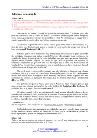 Vomitar-te-ei!!! Um alerta para a igreja do século 21


1.2 Sendo luz do mundo
Mateus 5:14-16
14 Vós sois a luz do mundo; não se pode esconder uma cidade edificada sobre um monte;
15 nem se acende a candeia e se coloca debaixo do alqueire, mas, no velador, e dá luz a todos que estão
na casa.
16 Assim resplandeça a vossa luz diante dos homens, para que vejam as vossas boas obras e glorifiquem
o vosso Pai, que está nos céus.

       Somos o luz do mundo. E somos luz porque estamos em Jesus. O brilho da igreja não
pode ser confundido com o “brilho do mundo”. Não fomos chamados para sermos amigáveis
com o mundo, pois devemos lembrar, que o mundo nos odeia. As estratégias de se parecer com o
mundo para ganhar o mundo, não é algo bíblico, e nem mesmo cristão.

        A luz nunca se parecerá com as trevas. Vemos que Satanás tenta se parecer com a luz,
tanto ele como seus demônios que tentam se parecerem como agentes de justiça, mas ele não é
luz e sim trevas (2ª Coríntios 11:14-15).

        Sabemos que as trevas nunca serão luz, então porque em nossos dias a igreja tem usado
das estratégias mundanas para ganhar o mundo? Shows e não adoração; mega vigílias que na
verdade são formas de auto promover certos indivíduos que nada tem a ver com o Evangelho,
algumas assim chamadas “vigílias” ou cultos de fogo, mais se parecem com terreiros de
umbanda e candomblé, do que com uma casa de oração, pois a forma que dizem estarem se
“enchendo” do Espírito Santo, mais se parece com as manifestações no baixo ocultismo. De qual
espírito os cristãos desta geração têm bebido?
      Shows de rock e outros estilos musicais que são idênticos os famosos bate-cabeças
mundanos, hoje tem o nome de evangelismo. O evangelho nem a forma de expô-lo podem
mudar, pois muitos desde os tempos de Jesus morrerão e sofrerão o dano e as perdas para não
cometerem tal absurdo. A mensagem não mudou, Ela é a mesma ontem hoje e eternamente
(Hebreus 13:8).
       Nas palavras do apóstolo Paulo, lemos que a Palavra da Cruz é loucura para os que
perecem, mas para nós que somos salvos é o poder de Deus (1ª Coríntios 1:18), Paulo fala do
escândalo da cruz, e não do show da cruz (Gálatas 5:11).
        Os estilos musicais podem ser usados como forma de louvor e adoração, não me refiro ao
estilo musical, mas sim ao estilo mundano de se expressar dentro das igrejas, danças que mais se
parecem com o estilo do mundo, do que com o viver cristão. Não precisamos copiar o mundo,
pois fomos chamados para sermos diferentes dele.
1 Coríntios 1:23
mas nós pregamos a Cristo crucificado, que é escândalo para os judeus e loucura para os gregos.

       Paulo ainda mostra que sua pregação em nada tinha a ver com o mundo, e que os querem
ter boa aparência, ou seja mostrar um Evangelho de forma que se encaixe com os padrões do
mudo, é porque não querem ser perseguidos pela cruz de Cristo:

Gálatas 6:12
Todos os que querem mostrar boa aparência na carne, esses vos obrigam a circuncidar-vos, somente
para não serem perseguidos por causa da cruz de Cristo.

                                                                                                     8
                                  e-mail: sroy@ig.com.br
                            http://robsonrocha1979.blogspot.com/
 